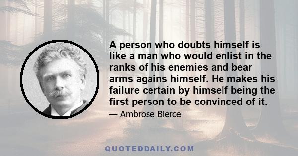 A person who doubts himself is like a man who would enlist in the ranks of his enemies and bear arms agains himself. He makes his failure certain by himself being the first person to be convinced of it.