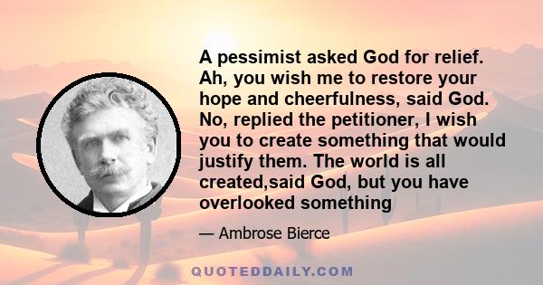 A pessimist asked God for relief. Ah, you wish me to restore your hope and cheerfulness, said God. No, replied the petitioner, I wish you to create something that would justify them. The world is all created,said God,