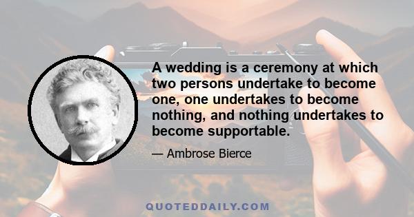 A wedding is a ceremony at which two persons undertake to become one, one undertakes to become nothing, and nothing undertakes to become supportable.