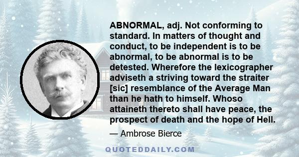 Abnormal, adj. Not conforming to standard. In matters of thought and conduct, to be independent is to be abnormal, to be abnormal is to be detested.