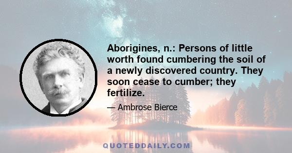 Aborigines, n.: Persons of little worth found cumbering the soil of a newly discovered country. They soon cease to cumber; they fertilize.