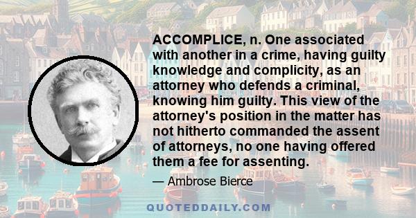 ACCOMPLICE, n. One associated with another in a crime, having guilty knowledge and complicity, as an attorney who defends a criminal, knowing him guilty. This view of the attorney's position in the matter has not