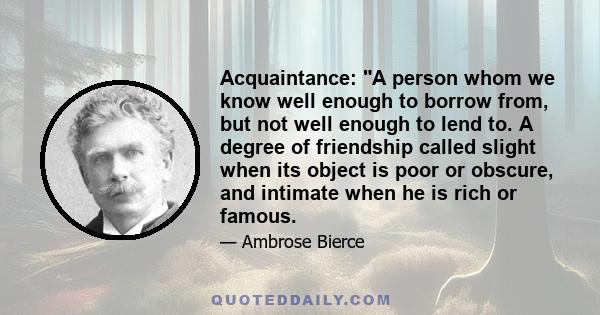 Acquaintance: A person whom we know well enough to borrow from, but not well enough to lend to. A degree of friendship called slight when its object is poor or obscure, and intimate when he is rich or famous.