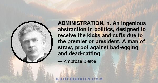 ADMINISTRATION, n. An ingenious abstraction in politics, designed to receive the kicks and cuffs due to the premier or president. A man of straw, proof against bad-egging and dead-catting.