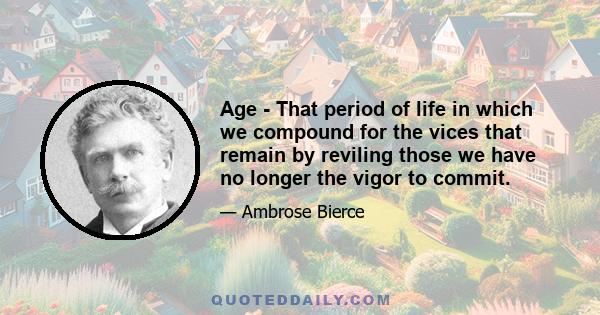 Age - That period of life in which we compound for the vices that remain by reviling those we have no longer the vigor to commit.