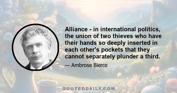 Alliance - in international politics, the union of two thieves who have their hands so deeply inserted in each other's pockets that they cannot separately plunder a third.