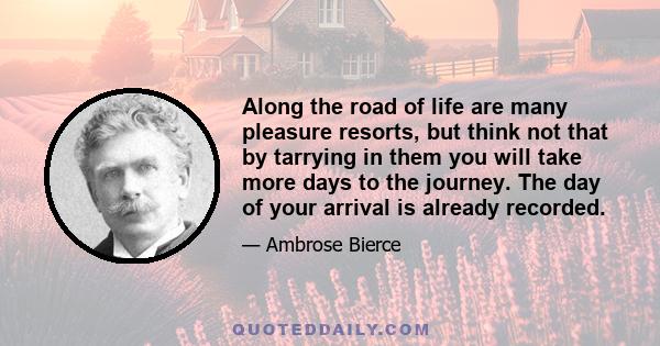 Along the road of life are many pleasure resorts, but think not that by tarrying in them you will take more days to the journey. The day of your arrival is already recorded.