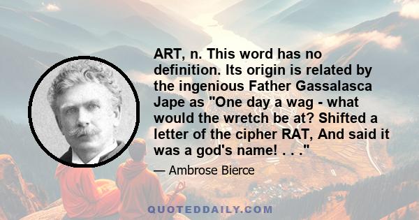 ART, n. This word has no definition. Its origin is related by the ingenious Father Gassalasca Jape as One day a wag - what would the wretch be at? Shifted a letter of the cipher RAT, And said it was a god's name! . . .