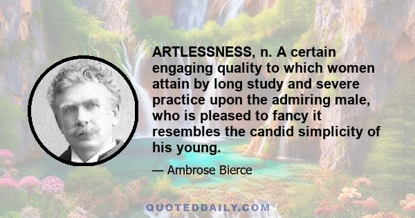 ARTLESSNESS, n. A certain engaging quality to which women attain by long study and severe practice upon the admiring male, who is pleased to fancy it resembles the candid simplicity of his young.