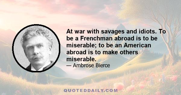 At war with savages and idiots. To be a Frenchman abroad is to be miserable; to be an American abroad is to make others miserable.