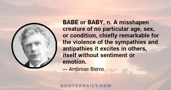 BABE or BABY, n. A misshapen creature of no particular age, sex, or condition, chiefly remarkable for the violence of the sympathies and antipathies it excites in others, itself without sentiment or emotion.