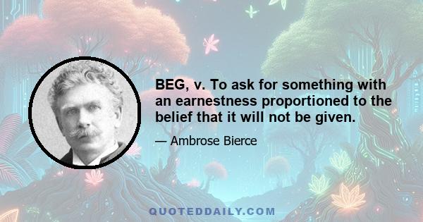 BEG, v. To ask for something with an earnestness proportioned to the belief that it will not be given.