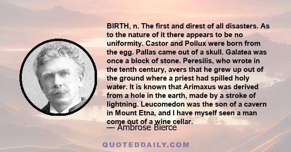 BIRTH, n. The first and direst of all disasters. As to the nature of it there appears to be no uniformity. Castor and Pollux were born from the egg. Pallas came out of a skull. Galatea was once a block of stone.