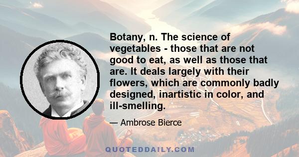 Botany, n. The science of vegetables - those that are not good to eat, as well as those that are. It deals largely with their flowers, which are commonly badly designed, inartistic in color, and ill-smelling.