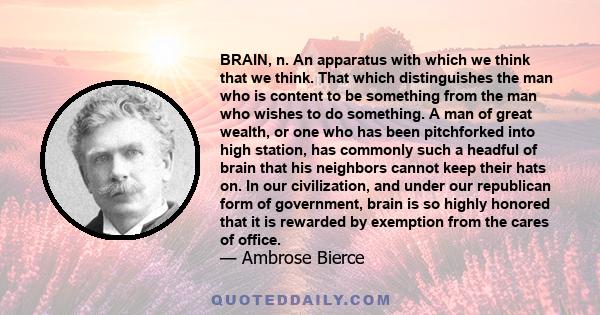 BRAIN, n. An apparatus with which we think that we think. That which distinguishes the man who is content to be something from the man who wishes to do something. A man of great wealth, or one who has been pitchforked