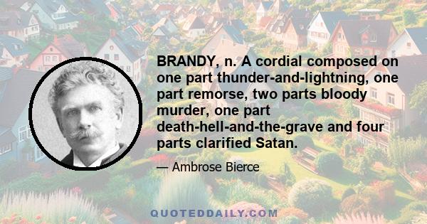 BRANDY, n. A cordial composed on one part thunder-and-lightning, one part remorse, two parts bloody murder, one part death-hell-and-the-grave and four parts clarified Satan.