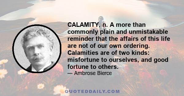 CALAMITY, n. A more than commonly plain and unmistakable reminder that the affairs of this life are not of our own ordering. Calamities are of two kinds: misfortune to ourselves, and good fortune to others.