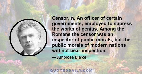 Censor, n. An officer of certain governments, employed to supress the works of genius. Among the Romans the censor was an inspector of public morals, but the public morals of modern nations will not bear inspection.