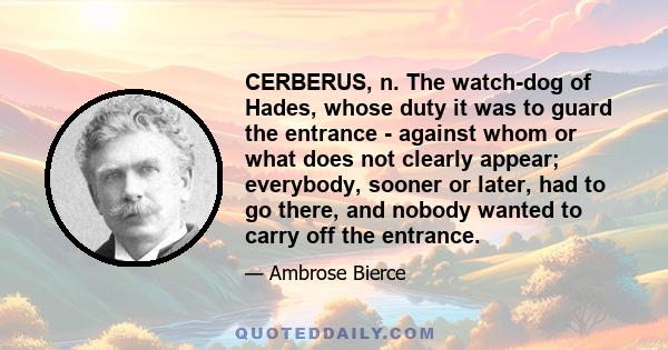 CERBERUS, n. The watch-dog of Hades, whose duty it was to guard the entrance - against whom or what does not clearly appear; everybody, sooner or later, had to go there, and nobody wanted to carry off the entrance.