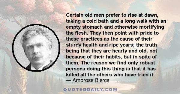 Certain old men prefer to rise at dawn, taking a cold bath and a long walk with an empty stomach and otherwise mortifying the flesh. They then point with pride to these practices as the cause of their sturdy health and