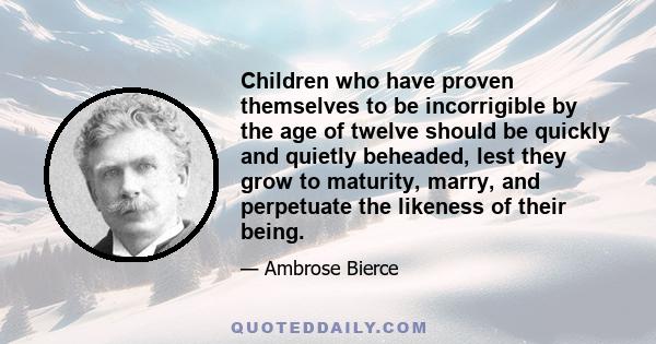 Children who have proven themselves to be incorrigible by the age of twelve should be quickly and quietly beheaded, lest they grow to maturity, marry, and perpetuate the likeness of their being.