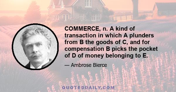 COMMERCE, n. A kind of transaction in which A plunders from B the goods of C, and for compensation B picks the pocket of D of money belonging to E.