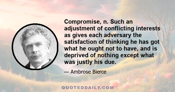 Compromise, n. Such an adjustment of conflicting interests as gives each adversary the satisfaction of thinking he has got what he ought not to have, and is deprived of nothing except what was justly his due.