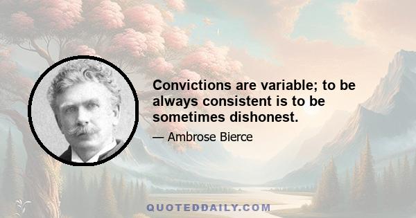 Convictions are variable; to be always consistent is to be sometimes dishonest.