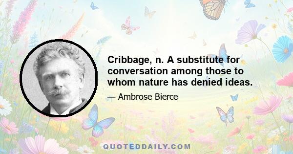 Cribbage, n. A substitute for conversation among those to whom nature has denied ideas.