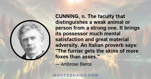 CUNNING, n. The faculty that distinguishes a weak animal or person from a strong one. It brings its possessor much mental satisfaction and great material adversity. An Italian proverb says: The furrier gets the skins of 