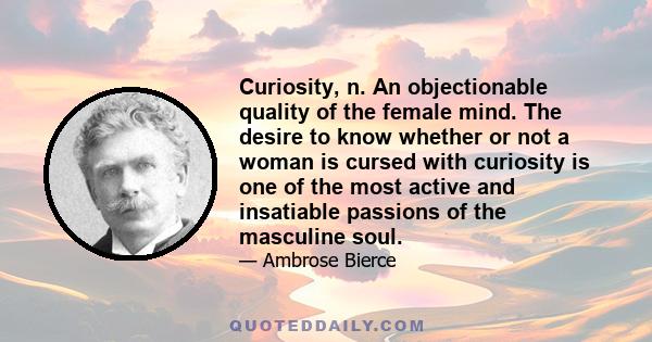 Curiosity, n. An objectionable quality of the female mind. The desire to know whether or not a woman is cursed with curiosity is one of the most active and insatiable passions of the masculine soul.