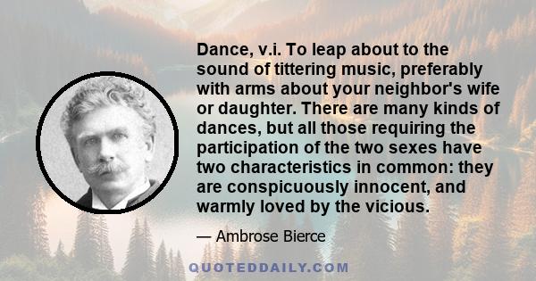 Dance, v.i. To leap about to the sound of tittering music, preferably with arms about your neighbor's wife or daughter. There are many kinds of dances, but all those requiring the participation of the two sexes have two 