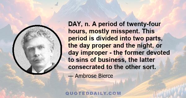 DAY, n. A period of twenty-four hours, mostly misspent. This period is divided into two parts, the day proper and the night, or day improper - the former devoted to sins of business, the latter consecrated to the other