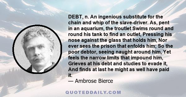 DEBT, n. An ingenious substitute for the chain and whip of the slave-driver. As, pent in an aquarium, the troutlet Swims round and round his tank to find an outlet, Pressing his nose against the glass that holds him,