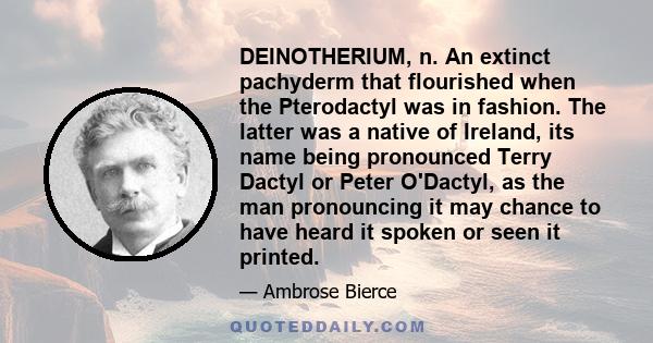 DEINOTHERIUM, n. An extinct pachyderm that flourished when the Pterodactyl was in fashion. The latter was a native of Ireland, its name being pronounced Terry Dactyl or Peter O'Dactyl, as the man pronouncing it may