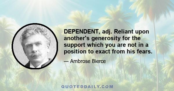 DEPENDENT, adj. Reliant upon another's generosity for the support which you are not in a position to exact from his fears.