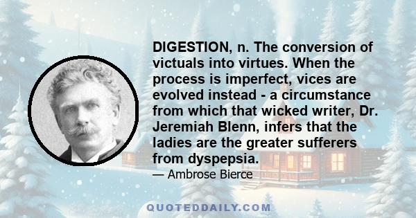 DIGESTION, n. The conversion of victuals into virtues. When the process is imperfect, vices are evolved instead - a circumstance from which that wicked writer, Dr. Jeremiah Blenn, infers that the ladies are the greater