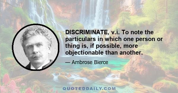 DISCRIMINATE, v.i. To note the particulars in which one person or thing is, if possible, more objectionable than another.