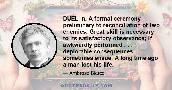 DUEL, n. A formal ceremony preliminary to reconciliation of two enemies. Great skill is necessary to its satisfactory observance; if awkwardly performed . . . deplorable consequences sometimes ensue. A long time ago a