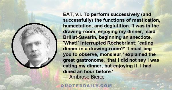 EAT, v.i. To perform successively (and successfully) the functions of mastication, humectation, and deglutition. 'I was in the drawing-room, enjoying my dinner,' said Brillat-Savarin, beginning an anecdote. 'What!'