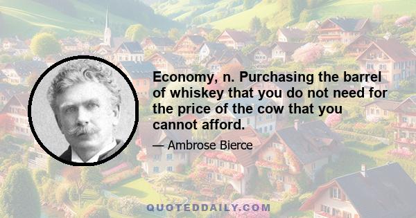 Economy, n. Purchasing the barrel of whiskey that you do not need for the price of the cow that you cannot afford.