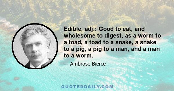 Edible, adj.: Good to eat, and wholesome to digest, as a worm to a toad, a toad to a snake, a snake to a pig, a pig to a man, and a man to a worm.