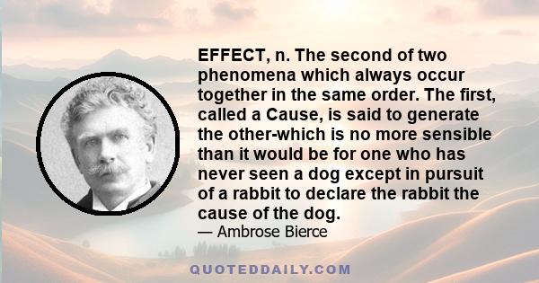 EFFECT, n. The second of two phenomena which always occur together in the same order. The first, called a Cause, is said to generate the other-which is no more sensible than it would be for one who has never seen a dog