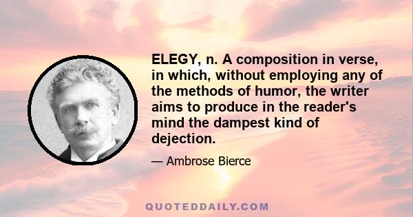 ELEGY, n. A composition in verse, in which, without employing any of the methods of humor, the writer aims to produce in the reader's mind the dampest kind of dejection.