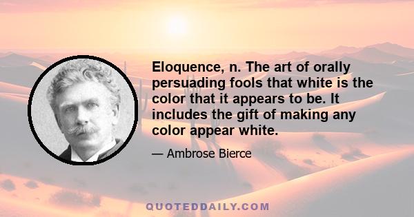 Eloquence, n. The art of orally persuading fools that white is the color that it appears to be. It includes the gift of making any color appear white.