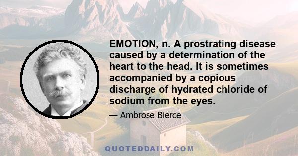 EMOTION, n. A prostrating disease caused by a determination of the heart to the head. It is sometimes accompanied by a copious discharge of hydrated chloride of sodium from the eyes.