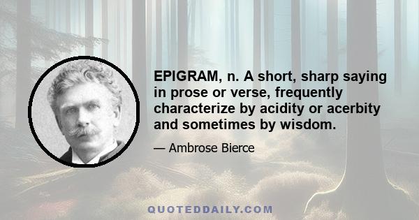 EPIGRAM, n. A short, sharp saying in prose or verse, frequently characterize by acidity or acerbity and sometimes by wisdom.