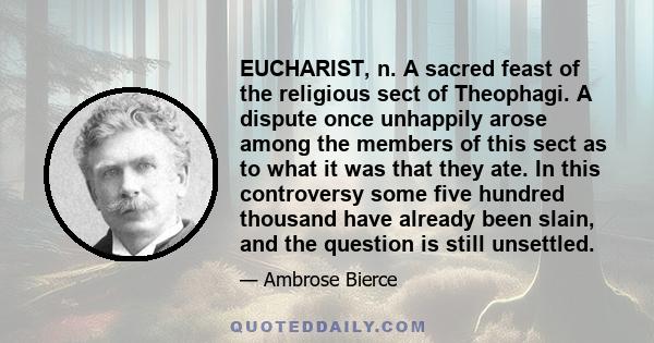 EUCHARIST, n. A sacred feast of the religious sect of Theophagi. A dispute once unhappily arose among the members of this sect as to what it was that they ate. In this controversy some five hundred thousand have already 