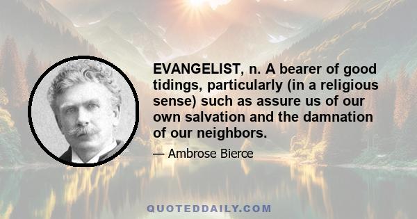 EVANGELIST, n. A bearer of good tidings, particularly (in a religious sense) such as assure us of our own salvation and the damnation of our neighbors.