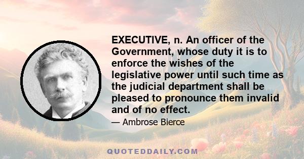 EXECUTIVE, n. An officer of the Government, whose duty it is to enforce the wishes of the legislative power until such time as the judicial department shall be pleased to pronounce them invalid and of no effect.